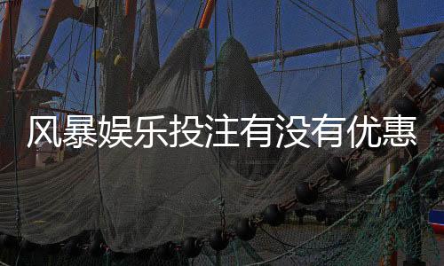 风暴娱乐投注有没有优惠?最新优惠活动及独家福利解析