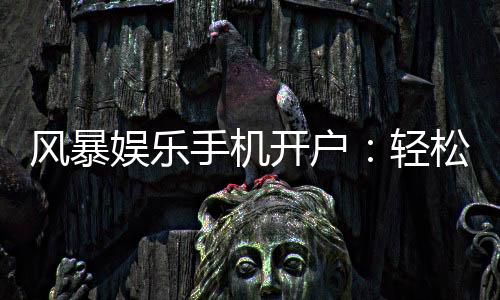 风暴娱乐手机开户：轻松三步完成注册畅享顶级游戏体验