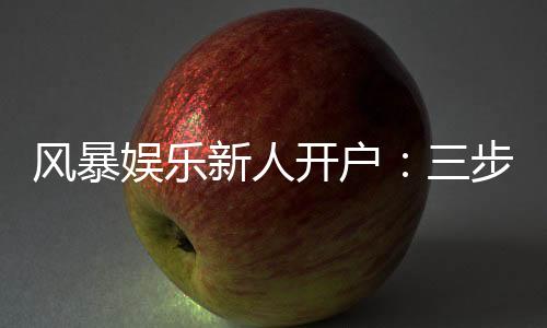 风暴娱乐新人开户：三步轻松注册首存福利即刻领取
