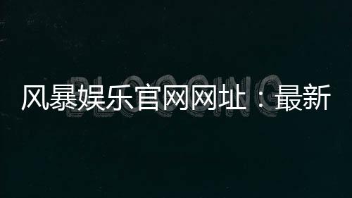 风暴娱乐官网网址：最新入口与安全登录指南