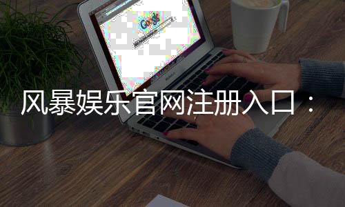 风暴娱乐官网注册入口：快速开户指南与独家优惠领取攻略