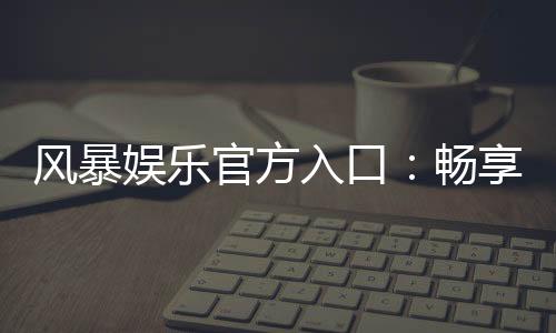 风暴娱乐官方入口：畅享顶级棋牌电游的尊贵体验