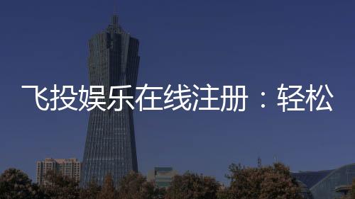 飞投娱乐在线注册:轻松完成开户畅享顶级游戏体验