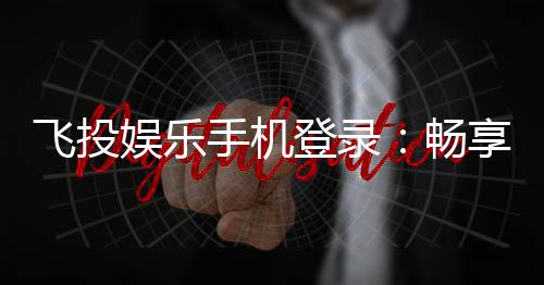 飞投娱乐手机登录:畅享移动端棋牌游戏的便捷与乐趣