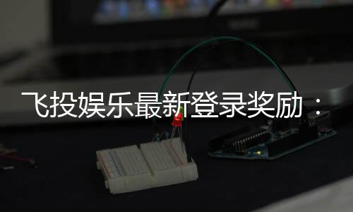 飞投娱乐最新登录奖励：新会员首存礼包翻倍送！