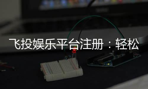 飞投娱乐平台注册：轻松三步完成畅享顶级游戏体验