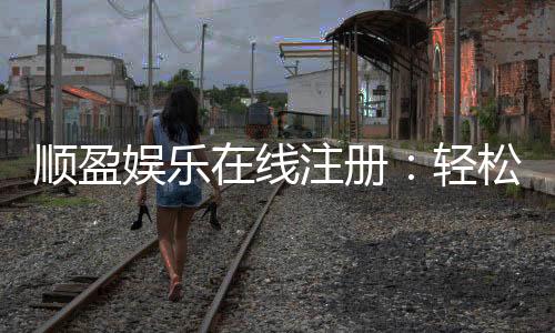 顺盈娱乐在线注册：轻松完成开户畅享顶级游戏体验