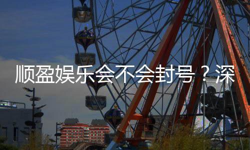 顺盈娱乐会不会封号?深度解析平台风控与账号安全策略