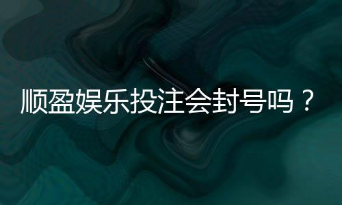 顺盈娱乐投注会封号吗？揭秘平台风控规则与防封技巧