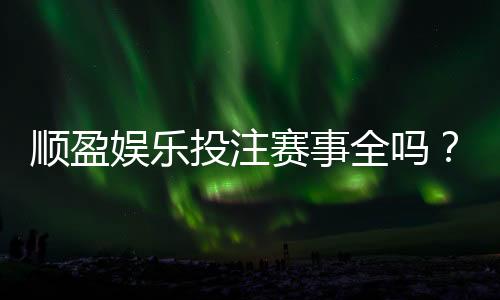 顺盈娱乐投注赛事全吗?资深玩家实测热门项目覆盖度解析