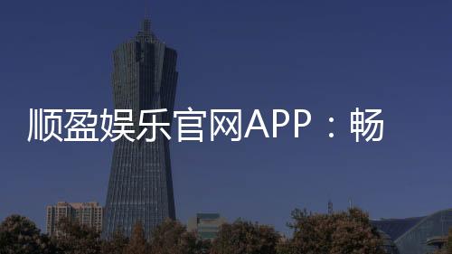 顺盈娱乐官网APP：畅享棋牌电游的顶级娱乐体验