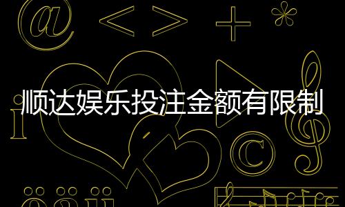 顺达娱乐投注金额有限制吗？详细解析平台充值规则与上限