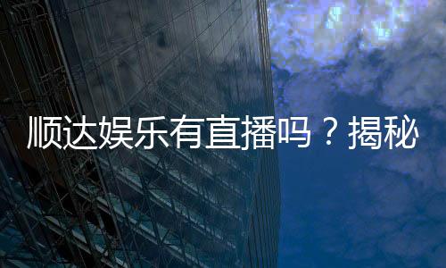 顺达娱乐有直播吗？揭秘平台真人直播与特色游戏体验