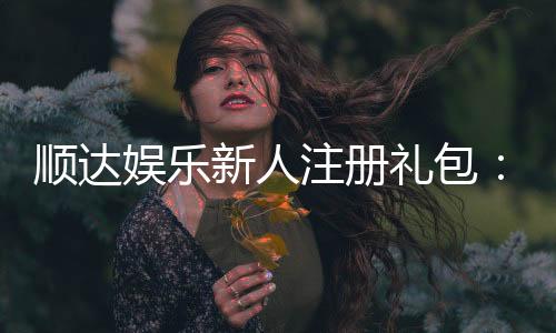 顺达娱乐新人注册礼包：首存即送888元限时专享福利！