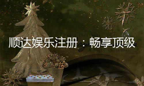 顺达娱乐注册：畅享顶级棋牌电游的尊贵体验