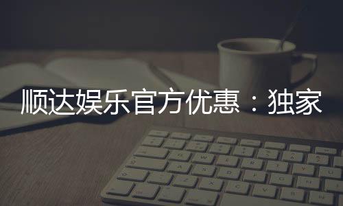 顺达娱乐官方优惠:独家福利与高额返水等你来拿