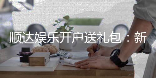 顺达娱乐开户送礼包:新会员专享豪礼首存即送大礼包