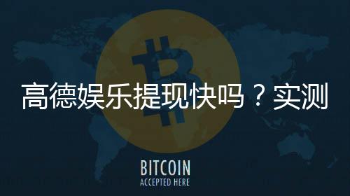 高德娱乐提现快吗？实测到账速度与提现技巧分享
