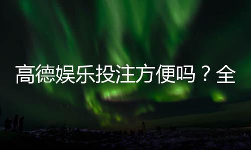 高德娱乐投注方便吗?全方位解析其便捷性与使用体验