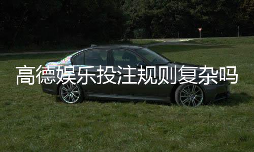 高德娱乐投注规则复杂吗？新手必看的玩法解析与技巧指南
