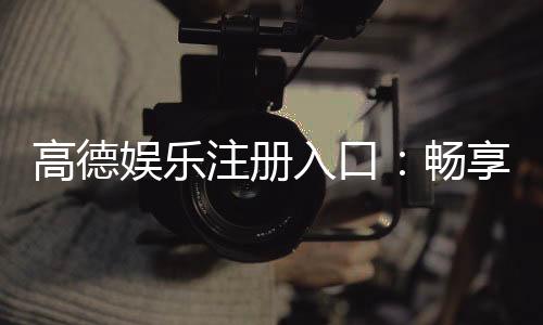 高德娱乐注册入口：畅享顶级棋牌电游的尊贵通道