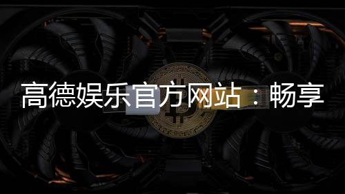 高德娱乐官方网站：畅享顶级棋牌电游的尊贵体验