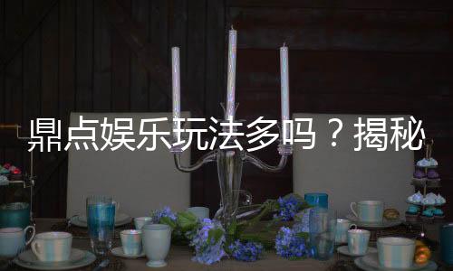 鼎点娱乐玩法多吗?揭秘其丰富游戏种类与特色玩法