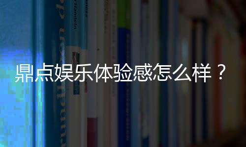 鼎点娱乐体验感怎么样？资深玩家分享真实游戏感受与技巧