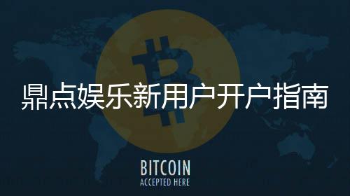 鼎点娱乐新用户开户指南：轻松注册领豪礼畅享顶级游戏体验