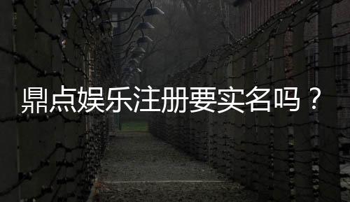 鼎点娱乐注册要实名吗？实名认证流程及注意事项详解