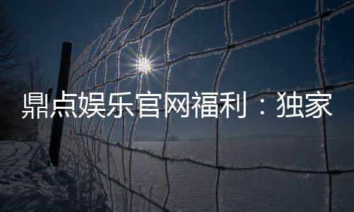 鼎点娱乐官网福利:独家优惠与丰厚礼包等你来拿