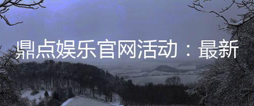 鼎点娱乐官网活动：最新优惠与精彩赛事一网打尽