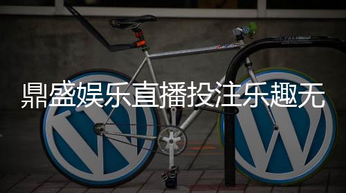 鼎盛娱乐直播投注乐趣无限