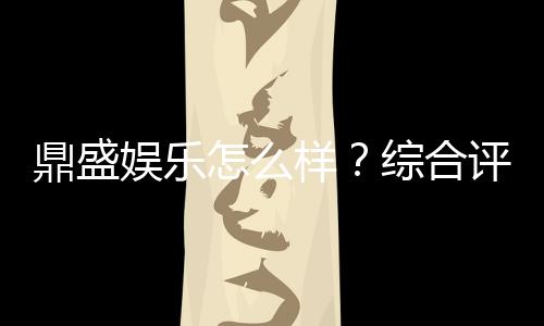 鼎盛娱乐怎么样?综合评测揭秘