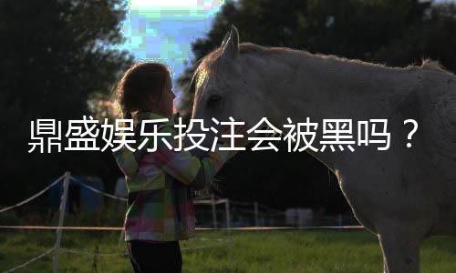 鼎盛娱乐投注会被黑吗?风险揭秘