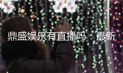 鼎盛娱乐有直播吗：最新直播信息汇总