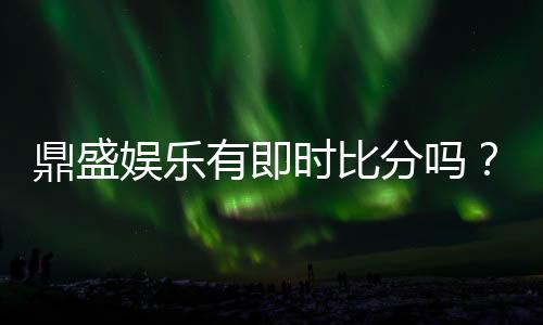 鼎盛娱乐有即时比分吗？绝对让您畅爽体验！