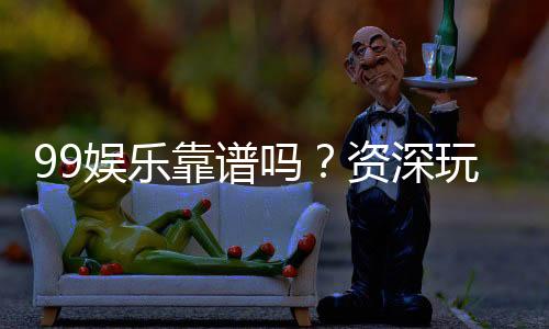 99娱乐靠谱吗？资深玩家亲测平台安全性与游戏体验