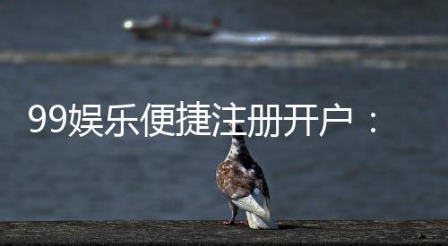 99娱乐便捷注册开户:三步完成快速开户畅享顶级游戏体验