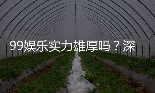 99娱乐实力雄厚吗？深度解析其平台优势与玩家真实体验