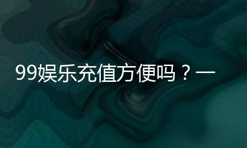 99娱乐充值方便吗？一文详解充值流程与到账速度