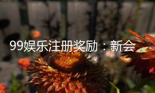 99娱乐注册奖励:新会员首存礼金高达8888元