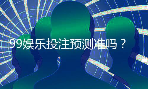 99娱乐投注预测准吗？资深玩家揭秘真实命中率与技巧