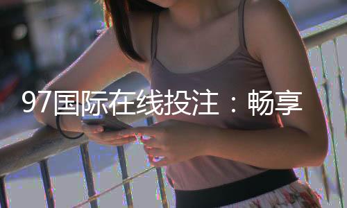 97国际在线投注：畅享顶尖娱乐体验