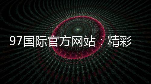 97国际官方网站:精彩游戏等你来体验