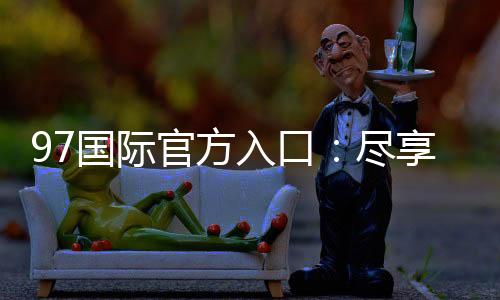 97国际官方入口:尽享真实棋牌乐趣