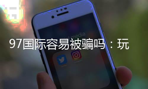 97国际容易被骗吗：玩家必知安全攻略