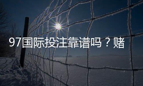 97国际投注靠谱吗？赌场选择攻略