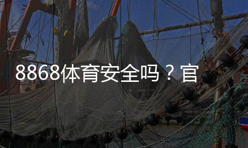8868体育安全吗?官方资质、用户口碑与防骗技巧一次看懂