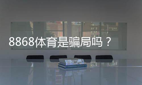 8868体育是骗局吗?真相揭秘、用户口碑与防骗攻略